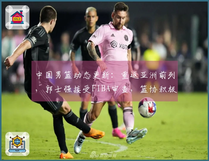 中国男篮动态更新：重返亚洲前列，郭士强接受FIBA审查，篮协积极寻援