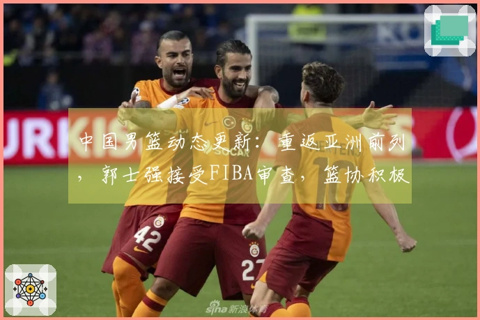 中国男篮动态更新：重返亚洲前列，郭士强接受FIBA审查，篮协积极寻援