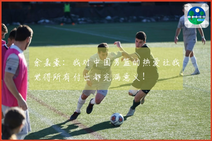 余嘉豪：我对中国男篮的热爱让我觉得所有付出都充满意义！