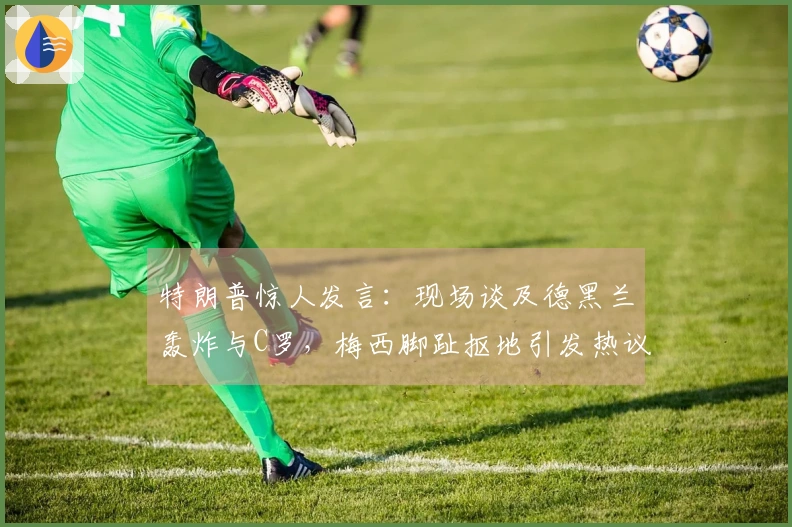 特朗普惊人发言：现场谈及德黑兰轰炸与C罗，梅西脚趾抠地引发热议