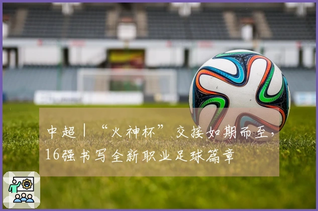 中超｜“火神杯”交接如期而至，16强书写全新职业足球篇章