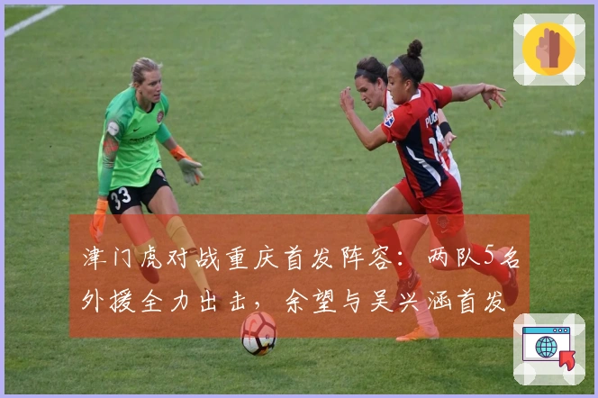 津门虎对战重庆首发阵容：两队5名外援全力出击，余望与吴兴涵首发上场