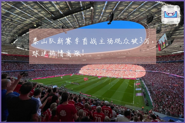泰山队新赛季首战主场观众破3万，球迷热情高涨！