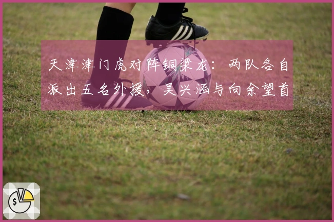 天津津门虎对阵铜梁龙：两队各自派出五名外援，吴兴涵与向余望首发出场