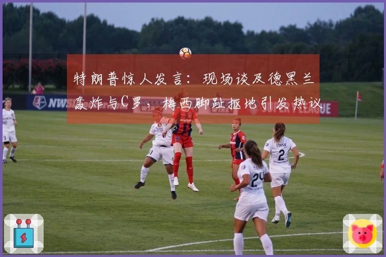 特朗普惊人发言：现场谈及德黑兰轰炸与C罗，梅西脚趾抠地引发热议