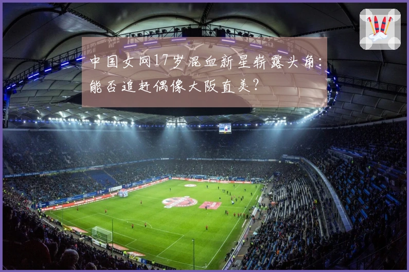 中国女网17岁混血新星崭露头角：能否追赶偶像大阪直美？