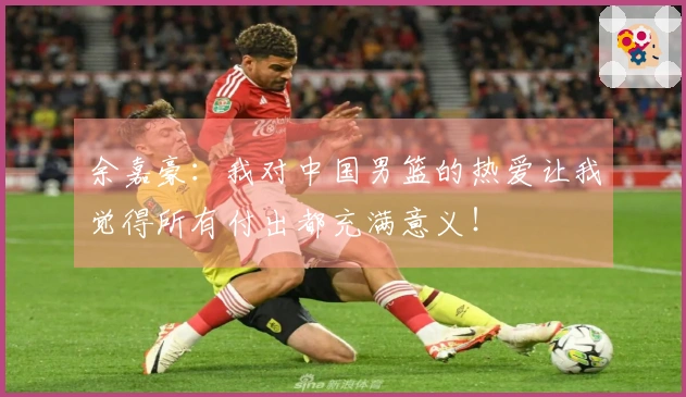 余嘉豪：我对中国男篮的热爱让我觉得所有付出都充满意义！