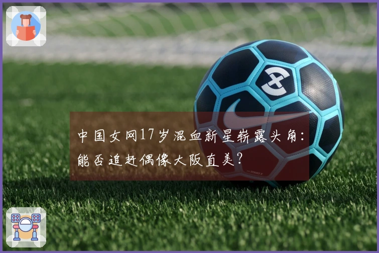 中国女网17岁混血新星崭露头角：能否追赶偶像大阪直美？