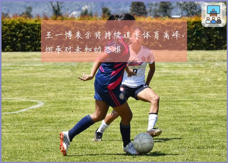 王一博表示将持续追求体育高峰，坦承对未知的恐惧