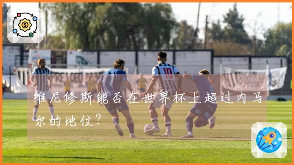 维尼修斯能否在世界杯上超过内马尔的地位？