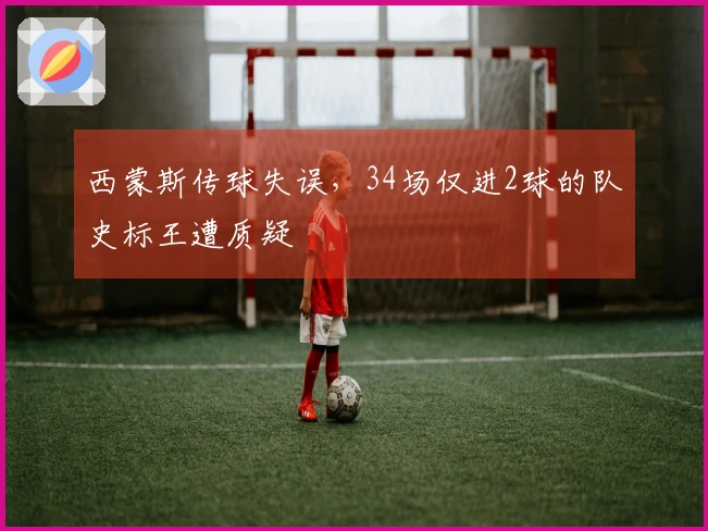 西蒙斯传球失误，34场仅进2球的队史标王遭质疑