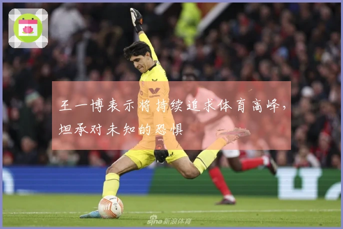 王一博表示将持续追求体育高峰，坦承对未知的恐惧