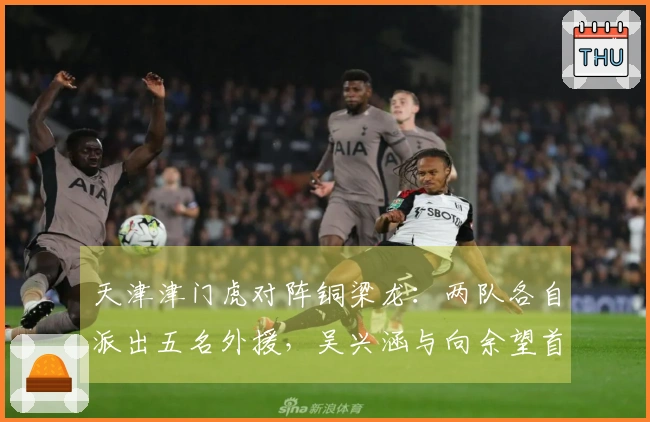 天津津门虎对阵铜梁龙：两队各自派出五名外援，吴兴涵与向余望首发出场